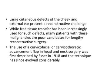 • Large cutaneous defects of the cheek and
external ear present a reconstructive challenge.
• While free tissue transfer has been increasingly
used for such defects, many patients with these
malignancies are poor candidates for lengthy
reconstructive surgery.
• The use of a cervicofacial or cervicothoracic
advancement flap in head and neck surgery was
first described by Esser in 1918 and the technique
has since evolved considerably
 