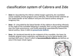 classification system of Cabrera and Zide
• Zone 1 is bounded by the inferior orbital margin superiorly, the nasolabial
crease medially and the gingival sulcus inferiorly. The lateral border extends up
the medial border of the sideburn and joins the lateral canthus along an
imaginary line.
• Zone - 2 is bounded by the lateral border of the sideburn descending inferiorly
to the angle of the mandible following it medially, then curving superomedially
over the malar prominence, and finally extending superolaterally toward the
lateral canthus. Zone 2 refers to preauricular defects.
• Zone - 3 is bordered laterally by the midpoint of the mandible, the lower lip
medially, gingival sulcus superiorly, and extends out to its lateral border that
overlaps with zone 2. Zone 3 refers to buccomandibular defects and defines an
area in the lower cheek region.
 