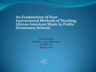 An Examination of Four Instructional Methods of Teaching African American Music in Public Elementary Schools  Anne PendletonFacilitator, Nancy RosenbergCFAMU 765April 20, 2011 