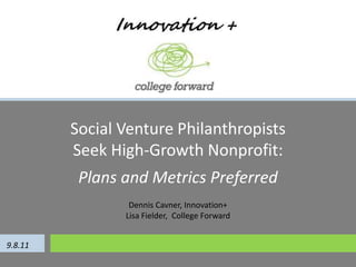 Social Venture Philanthropists Seek High-Growth Nonprofit:  Plans and Metrics Preferred Dennis Cavner, Innovation+ Lisa Fielder,  College Forward 9.8.11 