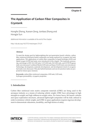 Chapter 6
The Application of Carbon Fiber Composites in
Cryotank
Hongfei Zheng, Xuesen Zeng, Jianbao Zhang and
Hongjie Sun
Additional information is available at the end of the chapter
http://dx.doi.org/10.5772/intechopen.73127
Provisional chapter
© 2016 The Author(s). Licensee InTech. This chapter is distributed under the terms of the Creative Commons
Attribution License (http://creativecommons.org/licenses/by/3.0), which permits unrestricted use, distribution,
and reproduction in any medium, provided the original work is properly cited.
DOI: 10.5772/intechopen.73127
The Application of Carbon Fiber Composites in
Cryotank
Hongfei Zheng, Xuesen Zeng, Jianbao Zhang and
Hongjie Sun
Additional information is available at the end of the chapter
Abstract
To meet the design goal for lightweighting the next-generation launch vehicles, carbon
fiber reinforced polymeric-based composites are being explored for cryogenic fuel tank
applications. The applications of carbon fiber composites in liquid hydrogen (LH2) and
liquid oxygen (LOX) fuel tanks were introduced in this chapter. The materials, process-
ing, and design of DC-XA LH2 tank, X-33 LH2 tank, SLI LH2 tank, and CCTD Program
tank were discussed. Lockheed Martin LOX tank and Space X LOX tank were introduced.
Technology development, materials development, and development trend of cryogenic
fuel tanks were discussed. Thin-ply hybrid laminates and out-of-autoclave tanks are pro-
jected for future space missions.
Keywords: carbon fiber reinforced composites, LH2 tank, LOX tank,
hydrogen permeability, cryogenic properties
1. Introduction
Carbon fiber reinforced resin matrix composite materials (CFRC) are being used in the
aerospace industry as a means of reducing vehicle weight. CFRC have advantages in high
strength-to-weight and high stiffness-to-weight ratios. For future heavy lift launch vehicles
and space exploration structures, advanced lightweight composites will be fully utilized in
order to minimize vehicle weight, and CFRC in space applications requires rigorous develop-
ment to demonstrate robustness, durability, and high factors of safety.
© 2018 The Author(s). Licensee InTech. This chapter is distributed under the terms of the Creative Commons
Attribution License (http://creativecommons.org/licenses/by/3.0), which permits unrestricted use,
distribution, and reproduction in any medium, provided the original work is properly cited.
 