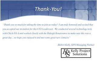 Thank-You!

“Thank you so much for taking the time to join us today! I am truly honored and excited that
you accepted our invitation for this CFA Leadercast. We conducted several technology tests
with Chick-Fil-A and worked closely with the Raleigh Renaissance to make sure this was a
great day…we hope you enjoyed it and met some great new contacts”


                                                       -Robert Kelly, KPS Managing Partner
 