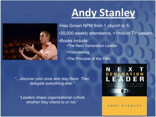 Andy Stanley
                        •Has Grown NPM from 1 church to 5
                        •30,000 weekly attendance, >1million TV viewers
                        •Books Include:
                            •The Next Generation Leader
                            •Visioneering
                            •The Principle of the Path




“…discover your zone and stay there. Then
       delegate everything else.”


  “Leaders shape organizational culture
      whether they intend to or not.”
 