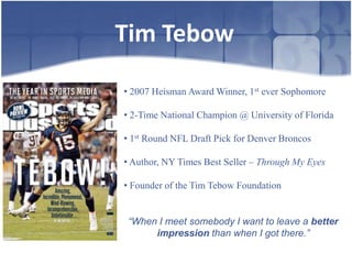 Tim Tebow

• 2007 Heisman Award Winner, 1st ever Sophomore

• 2-Time National Champion @ University of Florida

• 1st Round NFL Draft Pick for Denver Broncos

• Author, NY Times Best Seller – Through My Eyes

• Founder of the Tim Tebow Foundation


 “When I meet somebody I want to leave a better
      impression than when I got there.”
 