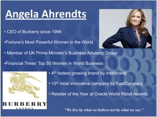 Angela Ahrendts
• CEO of Burberry since 1996

•Fortune’s Most Powerful Women in the World

• Member of UK Prime Minister’s Business Advisory Group

•Financial Times’ Top 50 Women in World Business

                     • 4th fastest growing brand by Interbrand

                     • 13th most innovative company by FastCompany

                     • Retailer of the Year at Oracle World Retail Awards


                               "We live by what we believe not by what we see.”
 
