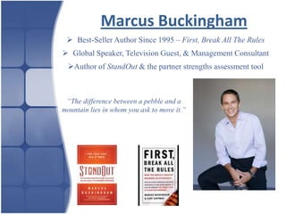 Marcus Buckingham
  Best-Seller Author Since 1995 – First, Break All The Rules
 Global Speaker, Television Guest, & Management Consultant
  Author of StandOut & the partner strengths assessment tool



 “The difference between a pebble and a
mountain lies in whom you ask to move it.”
 