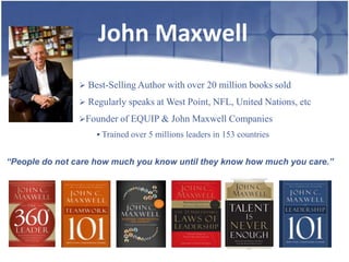 John Maxwell
                 Best-Selling Author with over 20 million books sold

                 Regularly speaks at West Point, NFL, United Nations, etc

                Founder of EQUIP & John Maxwell Companies
                     Trained over 5 millions leaders in 153 countries


“People do not care how much you know until they know how much you care.”
 