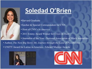Soledad O’Brien
                 •Harvard Graduate
                 •Anchor & Special Correspondent for CNN
                 • Host of CNN’s In America
                 • 2011 Emmy Award Winner for Crisis In Haiti
                 • Journalist of the Year - National Association of Black Journalists
• Author, The Next Big Story: My Journey through the Land of Possibilities
• UNITY Award for Latino in America - Edward Murrow Awards
 