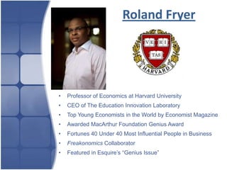 Roland Fryer




•   Professor of Economics at Harvard University
•   CEO of The Education Innovation Laboratory
•   Top Young Economists in the World by Economist Magazine
•   Awarded MacArthur Foundation Genius Award
•   Fortunes 40 Under 40 Most Influential People in Business
•   Freakonomics Collaborator
•   Featured in Esquire’s “Genius Issue”
 