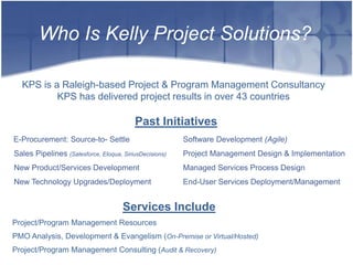 Who Is Kelly Project Solutions?

  KPS is a Raleigh-based Project & Program Management Consultancy
          KPS has delivered project results in over 43 countries

                                          Past Initiatives
E-Procurement: Source-to- Settle                        Software Development (Agile)
Sales Pipelines (Salesforce, Eloqua, SiriusDecisions)   Project Management Design & Implementation
New Product/Services Development                        Managed Services Process Design
New Technology Upgrades/Deployment                      End-User Services Deployment/Management


                                     Services Include
Project/Program Management Resources
PMO Analysis, Development & Evangelism (On-Premise or Virtual/Hosted)
Project/Program Management Consulting (Audit & Recovery)
 