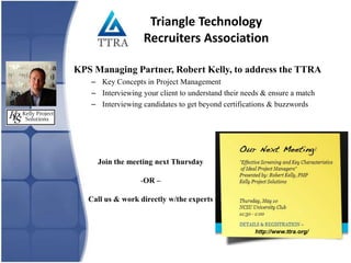 Triangle Technology
                   Recruiters Association

KPS Managing Partner, Robert Kelly, to address the TTRA
   – Key Concepts in Project Management
   – Interviewing your client to understand their needs & ensure a match
   – Interviewing candidates to get beyond certifications & buzzwords




     Join the meeting next Thursday

                  -OR –

   Call us & work directly w/the experts



                                                     http://www.ttra.org/
 