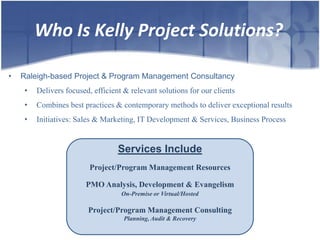 Who Is Kelly Project Solutions?

•   Raleigh-based Project & Program Management Consultancy
     •   Delivers focused, efficient & relevant solutions for our clients
     •   Combines best practices & contemporary methods to deliver exceptional results
     •   Initiatives: Sales & Marketing, IT Development & Services, Business Process


                                   Services Include
                          Project/Program Management Resources

                        PMO Analysis, Development & Evangelism
                                    On-Premise or Virtual/Hosted

                         Project/Program Management Consulting
                                     Planning, Audit & Recovery
 