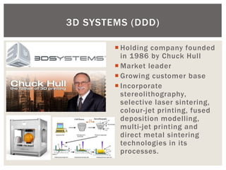 Holding company founded in 1986 by Chuck Hull 
Market leader 
Growing customer base 
Incorporate stereolithography, selective laser sintering, colour-jet printing, fused deposition modelling, multi-jet printing and direct metal sintering technologies in its processes. 
3D SYSTEMS (DDD)  