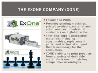 Founded in 2005 
Provides printing machines, printed products, material and other services to industrial customers on a global scale. 
They also supply associated materials, including consumables, replacement parts, and technical support that is necessary for their consumers. 
XONE’s ability to print products from a variety of desirable materials is one of their key competitive advantages. 
THE EXONE COMPANY (XONE)  