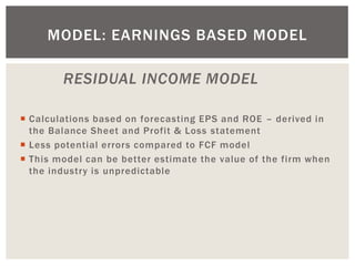 RESIDUAL INCOME MODEL 
Calculations based on forecasting EPS and ROE – derived in the Balance Sheet and Profit & Loss statement 
Less potential errors compared to FCF model 
This model can be better estimate the value of the firm when the industry is unpredictable 
MODEL: EARNINGS BASED MODEL  