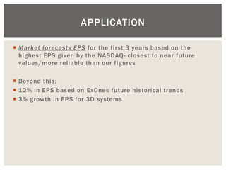 Market forecasts EPS for the first 3 years based on the highest EPS given by the NASDAQ- closest to near future values/more reliable than our figures 
Beyond this; 
12% in EPS based on ExOnes future historical trends 
3% growth in EPS for 3D systems 
APPLICATION  