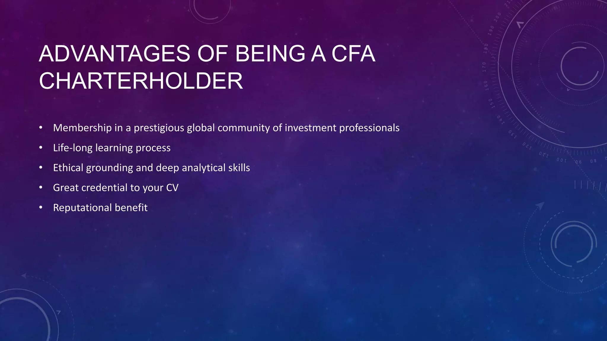 ADVANTAGES OF BEING A CFA
CHARTERHOLDER
• Membership in a prestigious global community of investment professionals

• Life-long learning process
• Ethical grounding and deep analytical skills
• Great credential to your CV
• Reputational benefit

 