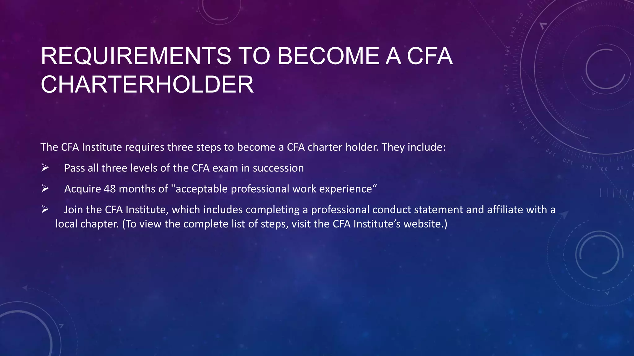 REQUIREMENTS TO BECOME A CFA
CHARTERHOLDER
The CFA Institute requires three steps to become a CFA charter holder. They include:


Pass all three levels of the CFA exam in succession



Acquire 48 months of "acceptable professional work experience“



Join the CFA Institute, which includes completing a professional conduct statement and affiliate with a
local chapter. (To view the complete list of steps, visit the CFA Institute’s website.)

 