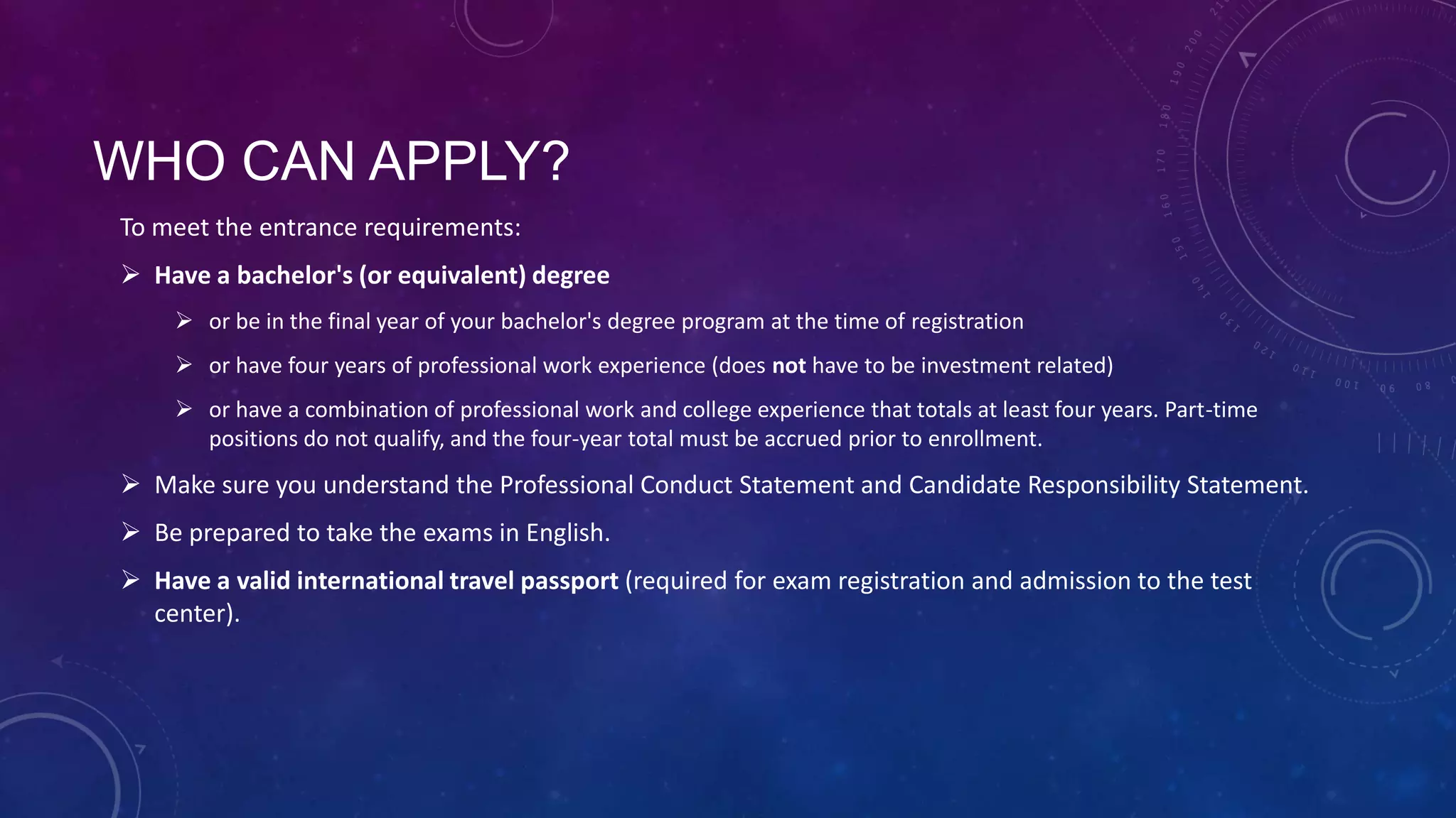 WHO CAN APPLY?
To meet the entrance requirements:
 Have a bachelor's (or equivalent) degree
 or be in the final year of your bachelor's degree program at the time of registration
 or have four years of professional work experience (does not have to be investment related)
 or have a combination of professional work and college experience that totals at least four years. Part-time
positions do not qualify, and the four-year total must be accrued prior to enrollment.

 Make sure you understand the Professional Conduct Statement and Candidate Responsibility Statement.
 Be prepared to take the exams in English.
 Have a valid international travel passport (required for exam registration and admission to the test
center).

 