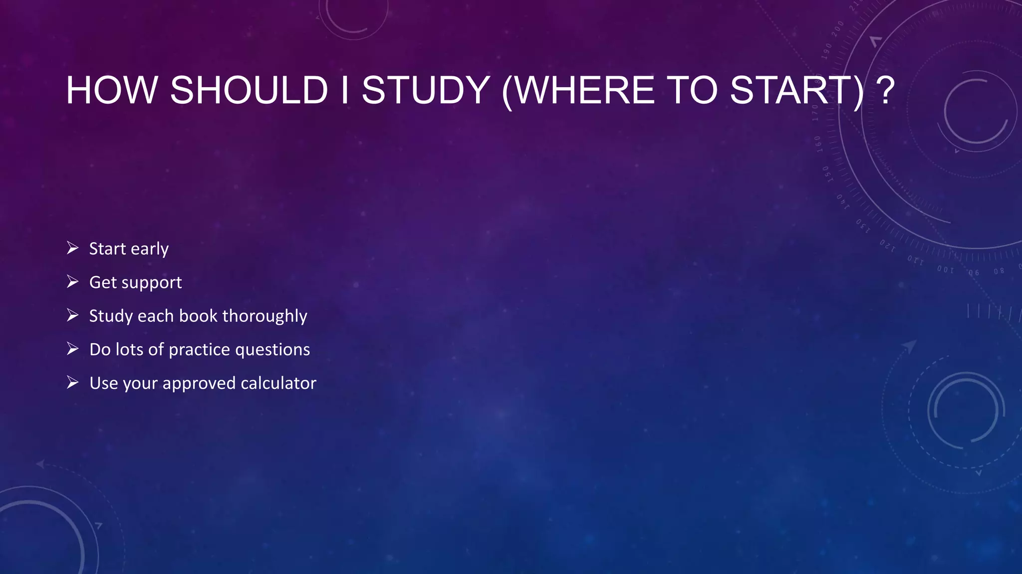 HOW SHOULD I STUDY (WHERE TO START) ?

 Start early
 Get support
 Study each book thoroughly
 Do lots of practice questions
 Use your approved calculator

 
