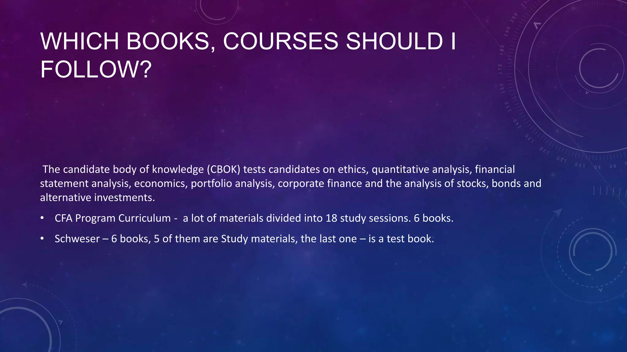 WHICH BOOKS, COURSES SHOULD I
FOLLOW?

The candidate body of knowledge (CBOK) tests candidates on ethics, quantitative analysis, financial
statement analysis, economics, portfolio analysis, corporate finance and the analysis of stocks, bonds and
alternative investments.
• CFA Program Curriculum - a lot of materials divided into 18 study sessions. 6 books.
• Schweser – 6 books, 5 of them are Study materials, the last one – is a test book.

 