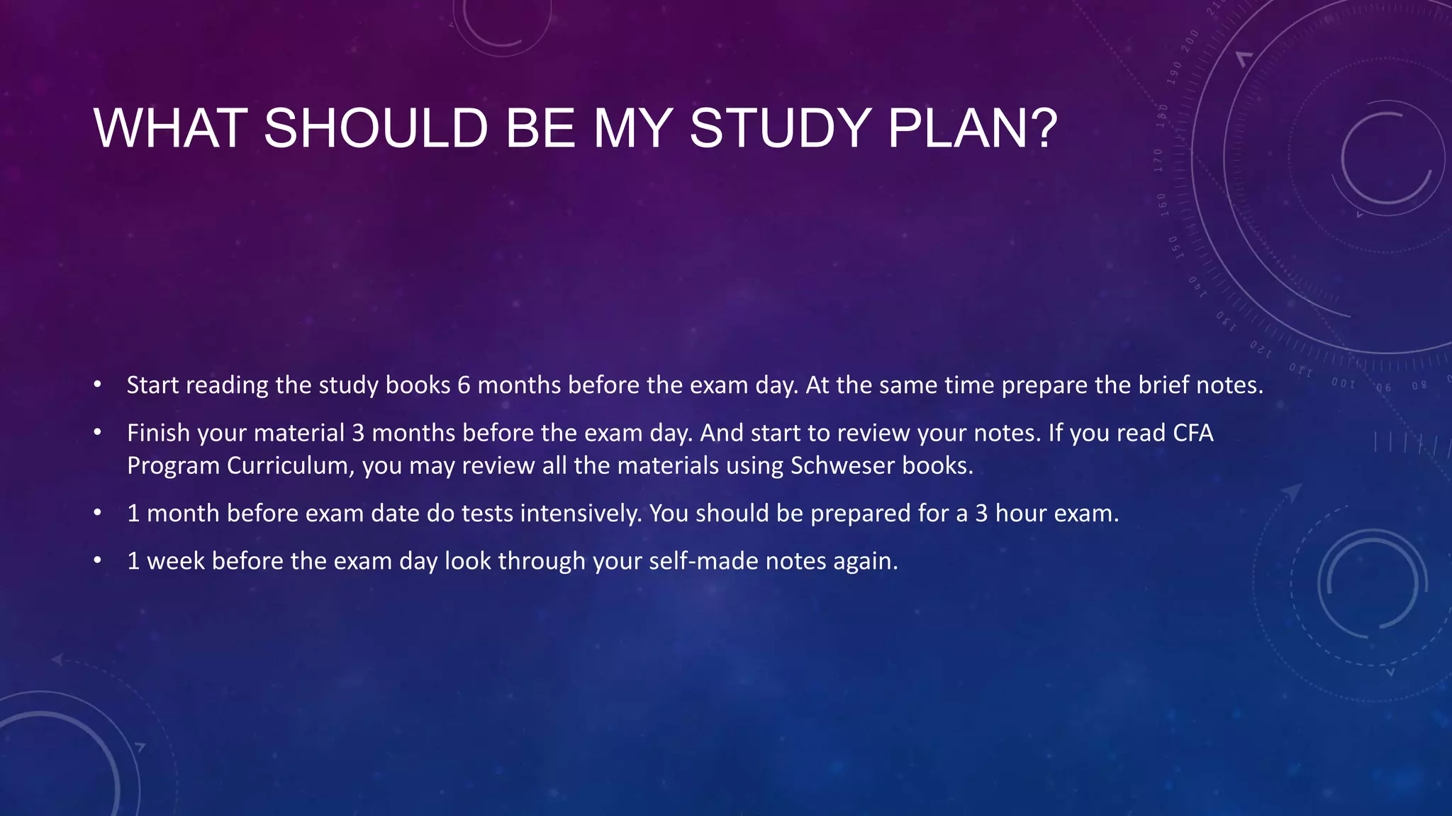 WHAT SHOULD BE MY STUDY PLAN?

• Start reading the study books 6 months before the exam day. At the same time prepare the brief notes.
• Finish your material 3 months before the exam day. And start to review your notes. If you read CFA
Program Curriculum, you may review all the materials using Schweser books.
• 1 month before exam date do tests intensively. You should be prepared for a 3 hour exam.
• 1 week before the exam day look through your self-made notes again.

 