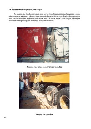 42
1.6 Necessidade de peação das cargas
As cargas são fixadas para que, com os movimentos causados pelas vagas, ventos
e leme durante a viagem, não aconteça o seu deslocamento para um dos bordos, causando
uma banda ao navio. A peação também é feita para que as próprias cargas não sejam
avariadas nem provoquem avarias à estrutura do navio.
Peação mal feita: conteineres avariados
Peação de veículos
 
