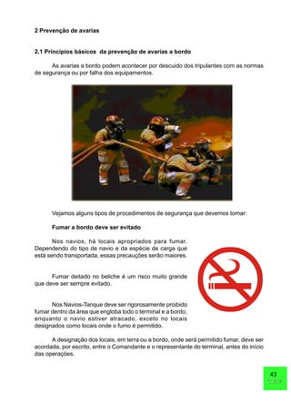 43
CAVCAV
2 Prevenção de avarias
2.1 Princípios básicos da prevenção de avarias a bordo
As avarias a bordo podem acontecer por descuido dos tripulantes com as normas
de segurança ou por falha dos equipamentos.
Vejamos alguns tipos de procedimentos de segurança que devemos tomar:
Fumar a bordo deve ser evitado
Nos navios, há locais apropriados para fumar.
Dependendo do tipo de navio e da espécie de carga que
está sendo transportada, essas precauções serão maiores.
Fumar deitado no beliche é um risco muito grande
que deve ser sempre evitado.
Nos Navios-Tanque deve ser rigorosamente proibido
fumar dentro da área que engloba todo o terminal e a bordo,
enquanto o navio estiver atracado, exceto no locais
designados como locais onde o fumo é permitido.
A designação dos locais, em terra ou a bordo, onde será permitido fumar, deve ser
acordada, por escrito, entre o Comandante e o representante do terminal, antes do início
das operações.
 