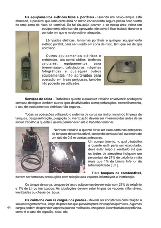 44
Os equipamentos elétricos fixos e portáteis - Quando um navio-tanque está
atracado, é possível que uma certa área no navio considerada segura possa ficar dentro
de uma zona de risco do terminal. Se tal situação ocorrer, e se nessa área existir um
equipamento elétrico não aprovado, ele deverá ficar isolado durante o
período em que o navio estiver atracado.
Lâmpadas elétricas, lanternas portáteis e qualquer equipamento
elétrico portátil, para ser usado em zona de risco, têm que ser de tipo
aprovado.
Outros equipamentos elétricos e
eletrônicos, tais como: rádios, telefones
celulares, equipamentos para
telemensagem, calculadoras, máquinas
fotográficas e quaisquer outros
equipamentos não aprovados para
operação em áreas perigosas, também
não poderão ser utilizados.
Serviços de solda – Trabalho a quente é qualquer trabalho envolvendo soldagens
com uso de fogo e também outros tipos de atividades como perfurações, esmerilhamento,
e uso de equipamentos elétricos não seguros.
Todas as operações utilizando o sistema de carga ou lastro, incluindo limpeza de
tanques, desgaseificação, purgação ou inertização devem ser interrompidas antes de se
iniciar trabalho a quente e assim permanecer até o trabalho terminar.
Nenhum trabalho a quente deve ser executado nas anteparas
de tanques de combustível, contendo combustível, ou dentro de
um raio de 0,5 m destas anteparas.
Um compartimento, no qual o trabalho
a quente está para ser executado,
deve estar limpo e ventilado até que
os testes de atmosfera indiquem um
percentual de 21% de oxigênio e não
mais que 1% do Limite Inferior de
Inflamabilidade ( LII ).
Para tanques de combustível,
devem ser tomadas precauções com relação aos vapores inflamáveis e inertização.
Os tanque de carga, tanques de lastro adjacentes devem estar com 21% de oxigênio
e 1% de LII ou inertizados. As tubulações devem estar limpas de vapores inflamáveis,
inertizadas ou cheias de água.
Os cuidados com as cargas nos porões - devem ser constantes com relação a
sua estivagem correta, longe de produtos que possam produzir reações químicas. Algumas
cargas podem desprender vapores quando molhadas, chegando à combustão espontânea,
como é o caso do algodão, sisal, etc.
 