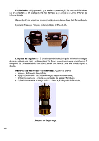 46
Lâmpada de Segurança
Explosímetro – Equipamento que mede a concentração de vapores inflamáveis
no ar atmosférico. O explosímetro nos fornece percentual do Limite Inferior de
Inflamabilidade.
Os combustíveis só entram em combustão dentro da sua faixa de inflamabilidade.
Exemplo: Propano: Faixa de Inflamabilidade 2.8% a 9.5%.
Lâmpada de segurança – É um equipamento utilizado para medir concentração
de gases inflamáveis, caso você não disponha de um explosímetro ou de um oxímetro. É
composta de um reservatório com combustível, um pavio e uma tela protetora para a
chama.
Interpretação das indicações da lâmpada. Quando a chama:
• apaga – deficiência de oxigênio;
• apaga com estalo – baixa concentração de gases inflamáveis;
• brilha intensamente – média concentração de gases inflamáveis;
• brilha intensamente e apaga – alta concentração de gases Inflamáveis.
 