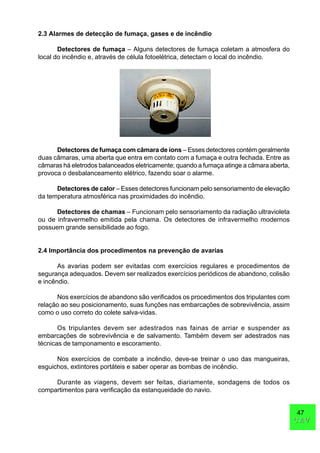 47
CAVCAV
2.3 Alarmes de detecção de fumaça, gases e de incêndio
Detectores de fumaça – Alguns detectores de fumaça coletam a atmosfera do
local do incêndio e, através de célula fotoelétrica, detectam o local do incêndio.
Detectores de fumaça com câmara de íons – Esses detectores contém geralmente
duas câmaras, uma aberta que entra em contato com a fumaça e outra fechada. Entre as
câmaras há eletrodos balanceados eletricamente; quando a fumaça atinge a câmara aberta,
provoca o desbalanceamento elétrico, fazendo soar o alarme.
Detectores de calor – Esses detectores funcionam pelo sensoriamento de elevação
da temperatura atmosférica nas proximidades do incêndio.
Detectores de chamas – Funcionam pelo sensoriamento da radiação ultravioleta
ou de infravermelho emitida pela chama. Os detectores de infravermelho modernos
possuem grande sensibilidade ao fogo.
2.4 Importância dos procedimentos na prevenção de avarias
As avarias podem ser evitadas com exercícios regulares e procedimentos de
segurança adequados. Devem ser realizados exercícios periódicos de abandono, colisão
e incêndio.
Nos exercícios de abandono são verificados os procedimentos dos tripulantes com
relação ao seu posicionamento, suas funções nas embarcações de sobrevivência, assim
como o uso correto do colete salva-vidas.
Os tripulantes devem ser adestrados nas fainas de arriar e suspender as
embarcações de sobrevivência e de salvamento. Também devem ser adestrados nas
técnicas de tamponamento e escoramento.
Nos exercícios de combate a incêndio, deve-se treinar o uso das mangueiras,
esguichos, extintores portáteis e saber operar as bombas de incêndio.
Durante as viagens, devem ser feitas, diariamente, sondagens de todos os
compartimentos para verificação da estanqueidade do navio.
 
