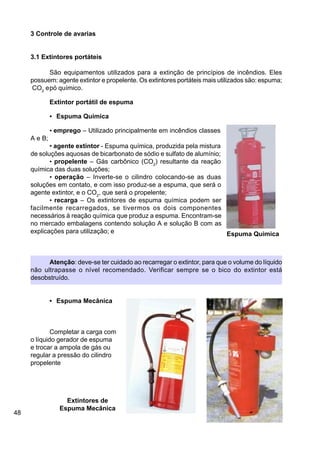 48
3 Controle de avarias
3.1 Extintores portáteis
São equipamentos utilizados para a extinção de princípios de incêndios. Eles
possuem: agente extintor e propelente. Os extintores portáteis mais utilizados são: espuma;
CO2
epó químico.
Extintor portátil de espuma
• Espuma Quimica
• emprego – Utilizado principalmente em incêndios classes
A e B;
• agente extintor - Espuma química, produzida pela mistura
de soluções aquosas de bicarbonato de sódio e sulfato de alumínio;
• propelente – Gás carbônico (CO2
) resultante da reação
química das duas soluções;
• operação – Inverte-se o cilindro colocando-se as duas
soluções em contato, e com isso produz-se a espuma, que será o
agente extintor, e o CO2
, que será o propelente;
• recarga – Os extintores de espuma química podem ser
facilmente recarregados, se tivermos os dois componentes
necessários à reação química que produz a espuma. Encontram-se
no mercado embalagens contendo solução A e solução B com as
explicações para utilização; e
Atenção: deve-se ter cuidado ao recarregar o extintor, para que o volume do líquido
não ultrapasse o nível recomendado. Verificar sempre se o bico do extintor está
desobstruído.
• Espuma Mecânica
Completar a carga com
o líquido gerador de espuma
e trocar a ampola de gás ou
regular a pressão do cilindro
propelente
Extintores de
Espuma Mecânica
Espuma Quimica
 
