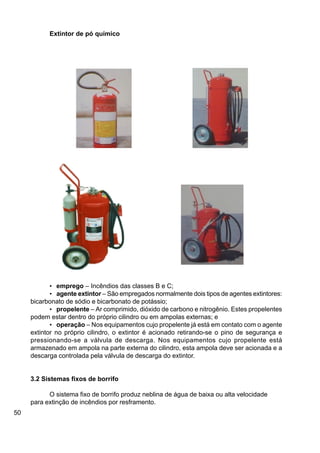50
• emprego – Incêndios das classes B e C;
• agente extintor – São empregados normalmente dois tipos de agentes extintores:
bicarbonato de sódio e bicarbonato de potássio;
• propelente – Ar comprimido, dióxido de carbono e nitrogênio. Estes propelentes
podem estar dentro do próprio cilindro ou em ampolas externas; e
• operação – Nos equipamentos cujo propelente já está em contato com o agente
extintor no próprio cilindro, o extintor é acionado retirando-se o pino de segurança e
pressionando-se a válvula de descarga. Nos equipamentos cujo propelente está
armazenado em ampola na parte externa do cilindro, esta ampola deve ser acionada e a
descarga controlada pela válvula de descarga do extintor.
3.2 Sistemas fixos de borrifo
O sistema fixo de borrifo produz neblina de água de baixa ou alta velocidade
para extinção de incêndios por resframento.
Extintor de pó químico
 