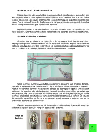 51
CAVCAV
Sistemas de borrifo não automáticos
Esses sistemas são constituídos de um conjunto de canalizações, que podem ser
apenas perfuradas ou possuir pulverizadores especiais. O modelo tem aplicação em vários
tipos de atividades. Nos navios encontramos esses sistemas para os porões de carga dos
navios Ro/ro, para refrigeração dos tanques de carga e proteção da superestrutura dos
navios transportadores de gás liquefeito de petróleo.
Alguns terminais possuem sistemas de borrifo para os casos de incêndio em um
navio atracado. É formada uma barreira de resfriamento isolando o terminal das chamas.
Sistema automático (sprinkler)
Consiste em um sistema de detecção e de combate a incêndio no seu início,
empregando água na forma de borrifo. Ao ser acionado, o sistema dispara um alarme de
incêndio. Canalizações providas de sprinklers em espaços regulares são instaladas através
de todo o conjunto a proteger, ligados à fonte de abastecimento de água.
Cada sprinkler é uma válvula automática sensível ao calor e que, em caso de fogo,
opera independentemente, descarregando água em forma de neblina sobre o incêndio.
Apenas funcionará o sprinkler mais próximo do fogo e a operação de apenas um fará soar
o alarme. As ampolas são fabricadas com material semelhante ao vidro, para diversas
temperaturas, de forma a atender às características das instalações a proteger. Cada
sprinkler é fabricado para funcionar numa determinada temperatura, e contém um líquido
de coloração específica, conforme a temperatura escolhida para o sistema, que serve
como meio adicional de identificação.
Existem alguns sprinklers que são fabricados com fusíveis de liga metálica que, ao
sofrerem a ação do calor, se rompem acionando o sistema.
Tipos de
Sprinkler
 