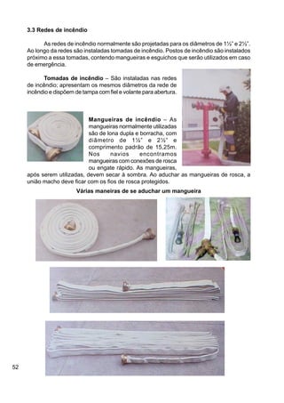 52
3.3 Redes de incêndio
As redes de incêndio normalmente são projetadas para os diâmetros de 1½” e 2½”.
Ao longo da redes são instaladas tomadas de incêndio. Postos de incêndio são instalados
próximo a essa tomadas, contendo mangueiras e esguichos que serão utilizados em caso
de emergência.
Tomadas de incêndio – São instaladas nas redes
de incêndio; apresentam os mesmos diâmetros da rede de
incêndio e dispõem de tampa com fiel e volante para abertura.
Mangueiras de incêndio – As
mangueiras normalmente utilizadas
são de lona dupla e borracha, com
diâmetro de 1½” e 2½” e
comprimento padrão de 15,25m.
Nos navios encontramos
mangueiras com conexões de rosca
ou engate rápido. As mangueiras,
após serem utilizadas, devem secar à sombra. Ao aduchar as mangueiras de rosca, a
união macho deve ficar com os fios de rosca protegidos.
Várias maneiras de se aduchar um mangueira
 