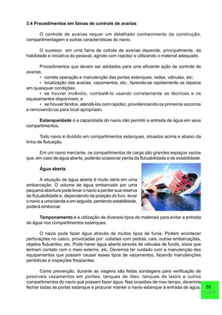 55
CAVCAV
3.4 Procedimentos em fainas de controle de avarias
O controle de avarias requer um detalhado conhecimento da construção,
compartimentagem e outras características do navio.
O sucesso em uma faina de cotrole de avarias depende, principalmente, da
habilidade e iniciativa do pessoal, agindo com rapidez e utilizando o material adequado.
Procedimentos que devem ser adotados para uma eficiente ação de controle de
avarias:
• correta operação e manutenção das portas estanques, redes, válvulas, etc;
• localização das avarias, vazamentos, etc., fazendo-se rapidamente os reparos
em quaisquer condições;
• se houver incêndio, combatê-lo usando corretamente as técnicas e os
equipamentos disponíveis; e
• se houver feridos, atendê-los com rapidez, providenciando os primeiros socorros
e removendo-os para local apropriado.
Estanqueidade é a capacidade do navio não permitir a entrada de água em seus
compartimentos.
Todo navio é dividido em compartimentos estanques, situados acima e abaixo da
linha de flutuação.
Em um navio mercante, os compartimentos de carga são grandes espaços vazios
que, em caso de água aberta, poderão ocasionar perda da flutuabilidade e da estabilidade.
Água aberta
A situação de água aberta é muito séria em uma
embarcação. O volume de água embarcado por uma
pequena abertura pode levar o navio a perder sua reserva
de flutuabilidade e, dependendo da posição do furo, levar
o navio a uma banda e em seguida, perdendo estabilidade,
poderá emborcar.
Tamponamento é a utilização de diversos tipos de materiais para evitar a entrada
de água nos compartimentos estanques.
O navio pode fazer água através de muitos tipos de furos. Podem acontecer
perfurações no casco, provocadas por: colisões com pedras, cais, outras embarcações,
objetos flutuantes, etc. Pode haver água aberta através de válvulas de fundo, eixos que
tenham contato com o meio externo, etc. Devemos ter cuidado com a manutenção dos
equipamentos que possam causar esses tipos de vazamentos, fazendo manutenções
periódicas e inspeções freqüentes.
Como prevenção, durante as viagens são feitas sondagens para verificação de
possíveis vazamentos em porões, tanques de óleo, tanques de lastro e outros
compartimentos do navio que possam fazer água. Nas ocasiões de mau tempo, devemos
fechar todas as portas estanque e procurar manter o navio estanque à entrada de água.
 