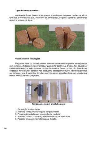 56
Tipos de tamponamento
Ao detectar furos, devemos ter prontos a bordo para tamponar: bujões de vários
formatos e cunhas para que, nos casos de emergência, se possa conter ou pelo menos
reduzir a entrada de água.
Vazamento em tubulações
Pequenos furos ou rachaduras em tubos de baixa pressão podem ser reparados
com remendos feitos com madeira macia. Quando for possível, a área do furo deverá ser
inicialmente reduzida, colocando-se cunhas de madeira. Essas cunhas não deverão ser
colocadas muito a fundo para que não obstruam a passagem do fluido. As cunhas deverão
ser cortadas rente à superfície do tubo, cobrindo-se em seguida a área com uma junta e
depois fixando-se uma braçadeira.
1. Perfuração em tubulação
2. Abertura sendo preparada para tamponamento
3. Preparação vedada com uma cunha de madeira
4. Abertura coberta com uma junta de borracha para vedação
5. Passada a braçadeira metálica para fixação.
Tamponamento em uma tubulação
12345
 