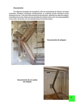 57
CAVCAV
Escoramento
Em algumas situações de emergência, têm-se necessidade de reforçar conveses
avariados, fortalecer anteparas enfraquecidas ou sustentar portas estanque contra
embarque de mar. Tudo isso é feito através de escoramento, utilizando-se vigas de madeira,
chamadas de escoras. Estas escoras são feitas de madeira macia, sem nós, para possibilitar
o seu corte, de acordo com as características do local da avaria.
Escoramento de antepara
Escoramento de um caixão
de vedação
 