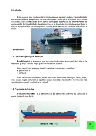 35
CAVCAV
Introdução
Este assunto é de fundamental importância para a preservação de navegabilidade
das embarcações e a segurança de suas tripulações. A disciplina apresenta importantes
conceitos sobre estabilidade, bem como, definições essenciais ao entendimento da
preservação de flutuabilidade das plataformas e a descrição de medidas preventivas e
uso de equipamentos, para assegurar a prevenção de avarias e o combate a incêndios a
bordo.
1 Estabilidade
1.1 Conceito e principais esforços
Estabilidade é a tendência que tem o navio de voltar à sua posição inicial e de
equilíbrio quando cessa a força que o fez mudar de posição.
Com o navio em repouso, duas forças atuam causando o equilíbrio:
• gravidade; e
• empuxo.
Com o navio em movimento, atuam as forças resultantes das vagas, vento, leme,
etc.; essas forças perturbam o equilíbrio inicial, fazendo o navio sofrer movimentos nos
sentidos transversal, longitudinal e vertical.
1.2 Principais definições
Comprimento total – É o comprimento do ponto mais extremo de vante até o
ponto mais extremo de ré.
comprimento total
 