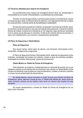 62
3.5 Técnicas utilizadas para reparos de emergência
Os procedimentos para reparos de emergência devem levar em consideração a
necessidade de se manter a flutuabilidade e a establidade da embarcação.
Portanto, no caso de água aberta, o primeiro passo é isolar o compartimento, reduzir
a entrada de água, fazer o tamponamento da abertura, e em seguida providenciar o esgoto
do compartimento, evitando perda da flutuabilidade e estabilidade.
No caso de avaria causada por incêndio, ao descobrir o princípio de incêndio, deve-
se informar o local do incêndio e que tipo de material está queimando. O local do incêndio
deverá ser isolado, evitando-se a entrada de ar. Em seguida o fogo deverá ser combatido
com os meios que se dispuser no momento. O alarme de incêndio deverá se acionado, o
apoio virá imediatamente, com homens e equipamentos apropriados.
3.6 Plano de Segurança e Tabela Mestra
Plano de Segurança
Nos navios temos vários tipos de planos, que fornecem informações sobre:
construção, carregamento e segurança.
O Plano de Segurança fornece informações sobre: sistemas de segurança contra
incêndios, localização dos postos de incêndio, número e tipos de extintores portáteis,
localização da conexão internacional, roupas de bombeiro,etc.
Tabela Mestra ou Tabela de Fainas de Emergência
Todo tripulante, ao embarcar, é designado para um camarote de acordo com a sua
categoria; próximo ao seu beliche ele vai encontrar o seu número na Tabela Mestra. Esse
número vai identificar suas funções em caso de Abandono, Colisão e Incêndio e também
o número da sua embarcação de sobrevivência.
Na Tabela Mestra, vamos encontrar os sinais sonoros que indicam as fainas de
emergência: apitos, alarmes e sinais de sino. A Tabela está afixada em vários locais do
navio, inclusive, próximo ao seu beliche, deve haver um resumo das funções de cada
tripulante.
Em anexo apresentamos o extrato da Tabela de Fainas de Emergência de um
típico navio mercante.
 