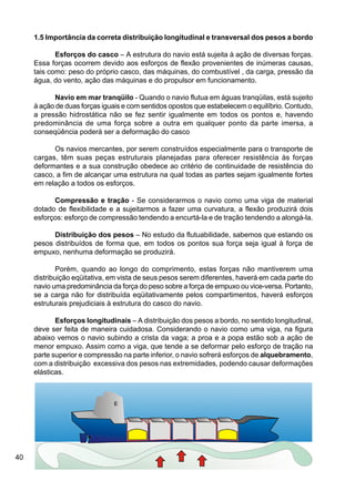 40
1.5 Importância da correta distribuição longitudinal e transversal dos pesos a bordo
Esforços do casco – A estrutura do navio está sujeita à ação de diversas forças.
Essa forças ocorrem devido aos esforços de flexão provenientes de inúmeras causas,
tais como: peso do próprio casco, das máquinas, do combustível , da carga, pressão da
água, do vento, ação das máquinas e do propulsor em funcionamento.
Navio em mar tranqüilo - Quando o navio flutua em águas tranqüilas, está sujeito
à ação de duas forças iguais e com sentidos opostos que estabelecem o equilíbrio. Contudo,
a pressão hidrostática não se fez sentir igualmente em todos os pontos e, havendo
predominância de uma força sobre a outra em qualquer ponto da parte imersa, a
conseqüência poderá ser a deformação do casco
Os navios mercantes, por serem construídos especialmente para o transporte de
cargas, têm suas peças estruturais planejadas para oferecer resistência às forças
deformantes e a sua construção obedece ao critério de continuidade de resistência do
casco, a fim de alcançar uma estrutura na qual todas as partes sejam igualmente fortes
em relação a todos os esforços.
Compressão e tração - Se considerarmos o navio como uma viga de material
dotado de flexibilidade e a sujeitarmos a fazer uma curvatura, a flexão produzirá dois
esforços: esforço de compressão tendendo a encurtá-la e de tração tendendo a alongá-la.
Distribuição dos pesos – No estudo da flutuabilidade, sabemos que estando os
pesos distribuídos de forma que, em todos os pontos sua força seja igual à força de
empuxo, nenhuma deformação se produzirá.
Porém, quando ao longo do comprimento, estas forças não mantiverem uma
distribuição eqüitativa, em vista de seus pesos serem diferentes, haverá em cada parte do
navio uma predominância da força do peso sobre a força de empuxo ou vice-versa. Portanto,
se a carga não for distribuída eqüitativamente pelos compartimentos, haverá esforços
estruturais prejudiciais à estrutura do casco do navio.
Esforços longitudinais – A distribuição dos pesos a bordo, no sentido longitudinal,
deve ser feita de maneira cuidadosa. Considerando o navio como uma viga, na figura
abaixo vemos o navio subindo a crista da vaga; a proa e a popa estão sob a ação de
menor empuxo. Assim como a viga, que tende a se deformar pelo esforço de tração na
parte superior e compressão na parte inferior, o navio sofrerá esforços de alquebramento,
com a distribuição excessiva dos pesos nas extremidades, podendo causar deformações
elásticas.
 
