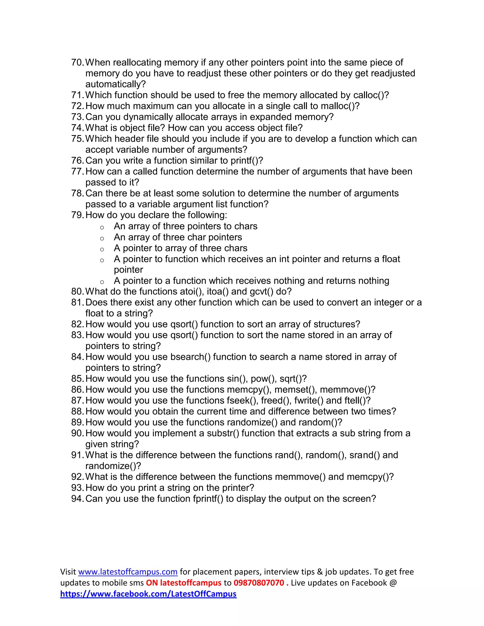 70. When reallocating memory if any other pointers point into the same piece of
      memory do you have to readjust these other pointers or do they get readjusted
      automatically?
  71. Which function should be used to free the memory allocated by calloc()?
  72. How much maximum can you allocate in a single call to malloc()?
  73. Can you dynamically allocate arrays in expanded memory?
  74. What is object file? How can you access object file?
  75. Which header file should you include if you are to develop a function which can
      accept variable number of arguments?
  76. Can you write a function similar to printf()?
  77. How can a called function determine the number of arguments that have been
      passed to it?
  78. Can there be at least some solution to determine the number of arguments
      passed to a variable argument list function?
  79. How do you declare the following:
          o An array of three pointers to chars
          o An array of three char pointers
          o A pointer to array of three chars
          o A pointer to function which receives an int pointer and returns a float
              pointer
          o A pointer to a function which receives nothing and returns nothing
  80. What do the functions atoi(), itoa() and gcvt() do?
  81. Does there exist any other function which can be used to convert an integer or a
      float to a string?
  82. How would you use qsort() function to sort an array of structures?
  83. How would you use qsort() function to sort the name stored in an array of
      pointers to string?
  84. How would you use bsearch() function to search a name stored in array of
      pointers to string?
  85. How would you use the functions sin(), pow(), sqrt()?
  86. How would you use the functions memcpy(), memset(), memmove()?
  87. How would you use the functions fseek(), freed(), fwrite() and ftell()?
  88. How would you obtain the current time and difference between two times?
  89. How would you use the functions randomize() and random()?
  90. How would you implement a substr() function that extracts a sub string from a
      given string?
  91. What is the difference between the functions rand(), random(), srand() and
      randomize()?
  92. What is the difference between the functions memmove() and memcpy()?
  93. How do you print a string on the printer?
  94. Can you use the function fprintf() to display the output on the screen?




Visit www.latestoffcampus.com for placement papers, interview tips &amp; job updates. To get free
updates to mobile sms ON latestoffcampus to 09870807070 . Live updates on Facebook @
https://www.facebook.com/LatestOffCampus
 
