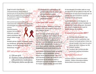 Rrugëtmë paktë shpeshtajanë:
Therjaose prerjame ndonjë objekttë
kontaminuarme HIV (punëtoretshëdnetësor)
Nga transfuzioni gjakutdhe produkteve të
tij, tarsplantimi i organievedhe indeve të
kontaminuarame HIV.
HIV mund të transmetohetedhe gjatë
injeksioneve dhe intervenimevemjekësore dhe
stomatologjike në kushtete dobëtahigjieniko
sanitare.
Tatuazhetpoashtu
paraqesinnjë mundësitë
infeksionit, prandaj
mjetet që përdoren për
tatuazh duhet të jenë
steril
Kontakti përmes lëkurës së dëmtuar, plagës
ose membranes së mukozës dhe gjakut të
infektuar me HIV ose lëngjet trupore të
kontaminuar me gjak.
HIV nuk përhapet përmes:
A. Ujit ose ajrit
B. Insekteve duke përfshirë këtu
edhe pickimine mukonjave.
C. Pshtymës, lotëve ose djersës.
D. Kontaktet e zakonshme të
përshëndetjeve me duar ose
përdorimit të enëve.
E. Puthjet me gojë të mbyllur “
puthjet sociale”
Cfarë janë HIV testet?
Testet që përdoren detektojnë antitrupat
(substancat të cilat i prodhon trupi) pasi të
jetë infektuar me HIV.
Mund të kalojë një kohë derisa sistemi
imunitar të prodhojë mjaft anitrupa për për
tu detektuar me test, dhe kjo periudhë në
mes të infeksionit dhe mundësusë për tu
detektuar mund të ndryshojë nga personi në
person. Gjatë kësaj periudhe mundësia e
transmisionit përmes seksit dhe shkëmbimit
të gjilpërave mund të jetë shumë e madhe.
Sipas Centers for Disease Control në Atlanta
antitrupat mund te detektohen përmes
testeve më të shpeshta brenda 2 deri në 8
javë (mesatarja 25 ditë) nga infeksioni. 97%
të personave do të zhvillojnë nivelin e
antitrupave që mund të detektohen Brenda
tre muajve të parë. Prandaj, personat duhet
të konsiderojnë të testohen edhe tre muaj
pas ekspozimit të tyre potencial ndaj HIV. Në
raste shumë të rralla mund të kalojnë deri në
gjashtë muaj deri të zhvillimi i niveilt të
detektueshëm të antitrupave.
Testet laboratorike të HIV dërgohen në
laborator referent të Institutit Kombëtar të
Shëndetësisë Publike të Kosovës. Eksistojnë
edhe testet e shpejta të cialt mund të
lexohen brenda 20 minutave.
Si mund të prevenohet HIV?
a) Qëndroni besnik partnerit tuaj.
b) Limitoni numrin e partnerëve tuaj
seksual. Sa më pak partner të keni aq
më pak mundësi do të keni të rastisni
dikend që është i infektuar me HIV.
c) Përdorni kondom.
d) Testohuni dhe isnistoni që edhe
partneri/ët juaj/tuaj të testohen.
Ku mund të testoheni?
Insitutioni:Qendrae Testimit Konsultimit
Vullnetar– Klinikae SëmundjeveInfektive
QendraKlinike Universitaree Kosovës
 