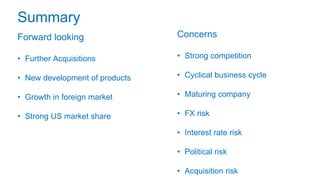 Summary
Forward looking
• Further Acquisitions
• New development of products
• Growth in foreign market
• Strong US market share
Concerns
• Strong competition
• Cyclical business cycle
• Maturing company
• FX risk
• Interest rate risk
• Political risk
• Acquisition risk
 