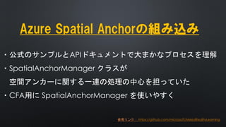 Azure Spatial Anchorの組み込み
・公式のサンプルとAPIドキュメントで大まかなプロセスを理解
・SpatialAnchorManager クラスが
空間アンカーに関する一連の処理の中心を担っていた
・CFA用に SpatialAnchorManager を使いやすく
参考リンク： https://github.com/microsoft/MixedRealityLearning
 