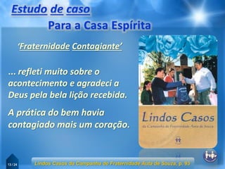 13 / 24
... refleti muito sobre o
acontecimento e agradeci a
Deus pela bela lição recebida.
Lindos Casos da Campanha de Fraternidade Auta de Souza, p. 93
‘Fraternidade Contagiante’
A prática do bem havia
contagiado mais um coração.
 