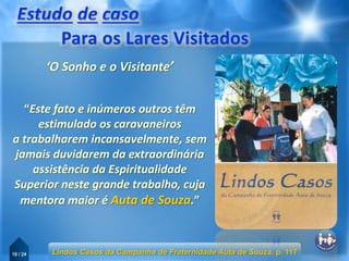 16 / 24
“Este fato e inúmeros outros têm
estimulado os caravaneiros
a trabalharem incansavelmente, sem
jamais duvidarem da extraordinária
assistência da Espiritualidade
Superior neste grande trabalho, cuja
mentora maior é Auta de Souza.”
Lindos Casos da Campanha de Fraternidade Auta de Souza, p. 117
‘O Sonho e o Visitante’
 