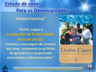 17 / 24
“Assim, segue a
Campanha de Fraternidade
Auta de Souza,
levando a mensagem de consolo
aos lares, rompendo os grilhões
da ignorância e amparando
encarnados e desencarnados.”
Lindos Casos da Campanha de Fraternidade Auta de Souza, p. 65
‘Amparo Espiritual’
 