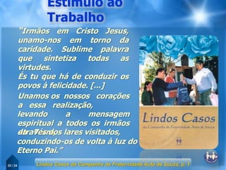 20 / 24
“Irmãos em Cristo Jesus,
unamo-nos em torno da
caridade. Sublime palavra
que sintetiza todas as
virtudes.
És tu que há de conduzir os
povos à felicidade. [...]
Unamos os nossos corações
a essa realização,
levando a mensagem
espiritual a todos os irmãos
da Terra,através dos lares visitados,
conduzindo-os de volta à luz do
Eterno Pai.”
Lindos Casos da Campanha de Fraternidade Auta de Souza, p. 1
 