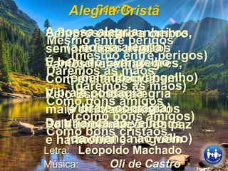 Canção
Mesmo entre perigos
(mesmo entre perigos)
Daremos as mãos
(daremos as mãos)
Como bons amigos
(como bons amigos)
Como bons cristãos.
Alegria Cristã
Letra: Leopoldo Machado
Música: Oli de Castro
Somos companheiros,
amigos, irmãos
Que vivem alegres,
pensando no bem
A nossa alegria
é de bons cristãos
Não ofende a Jesus,
não fere a ninguém
Sempre ombro a ombro,
sempre lado a lado
Vamos trabalhar
Com muita alegria
Pelo Espiritismo
mais cristianizado
Pela implantação da paz
e harmonia!
A nossa alegria
(a nossa alegria)
É bem do Evangelho
(é bem do Evangelho)
Vibra e contagia
(vibra e contagia)
Da criança ao velho
(da criança ao velho)
 